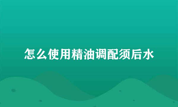 怎么使用精油调配须后水