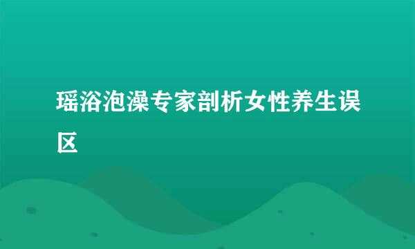 瑶浴泡澡专家剖析女性养生误区