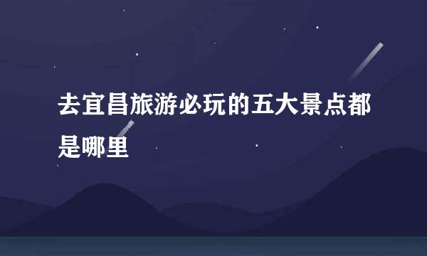 去宜昌旅游必玩的五大景点都是哪里