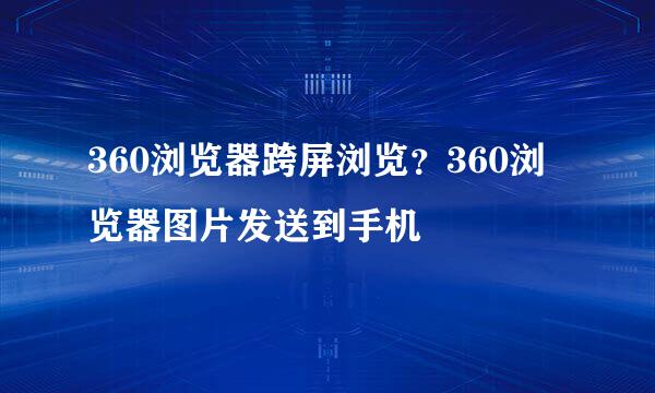 360浏览器跨屏浏览？360浏览器图片发送到手机