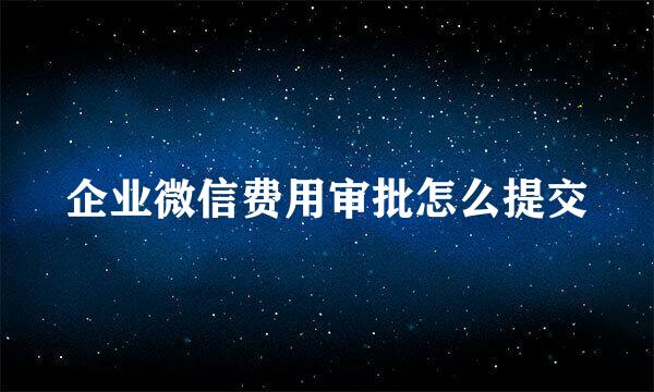 企业微信费用审批怎么提交