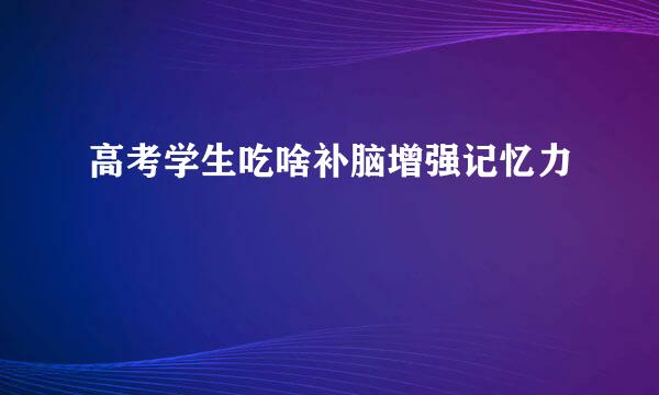 高考学生吃啥补脑增强记忆力