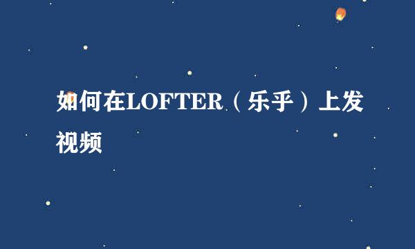 如何在LOFTER（乐乎）上发视频