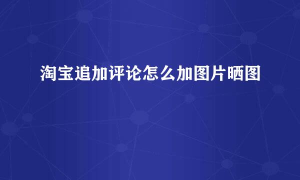淘宝追加评论怎么加图片晒图