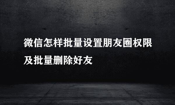 微信怎样批量设置朋友圈权限及批量删除好友