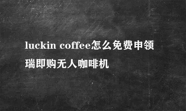 luckin coffee怎么免费申领瑞即购无人咖啡机
