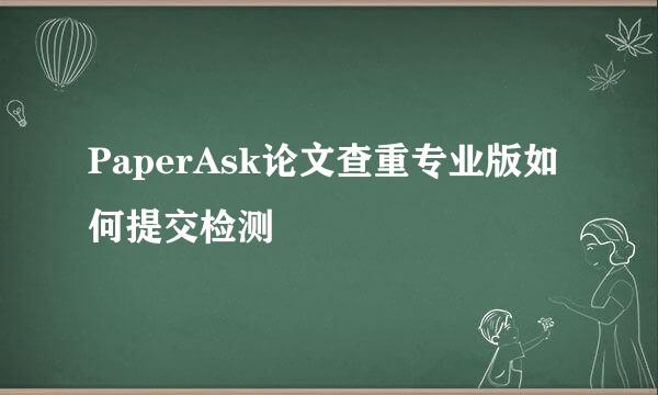 PaperAsk论文查重专业版如何提交检测