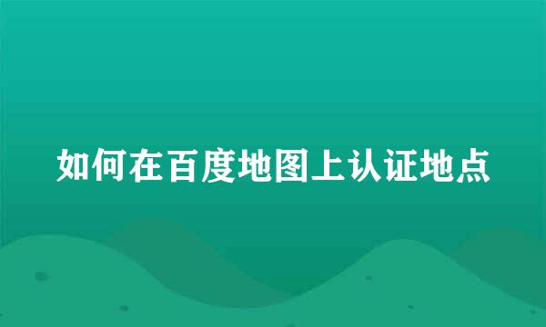 如何在百度地图上认证地点