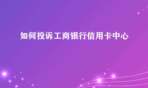 如何投诉工商银行信用卡中心