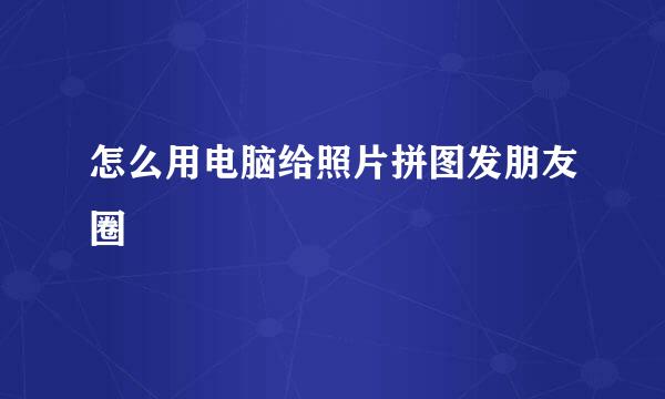 怎么用电脑给照片拼图发朋友圈