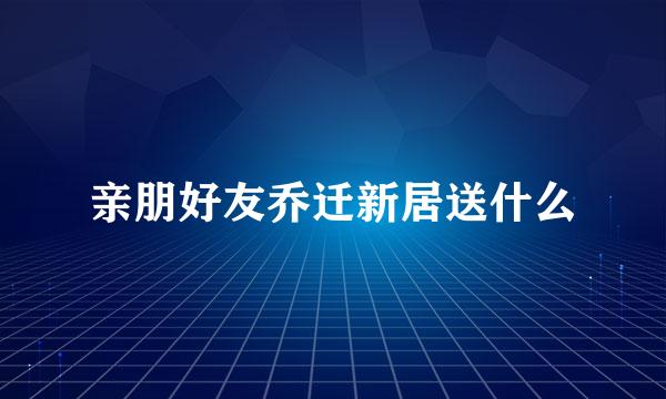 亲朋好友乔迁新居送什么