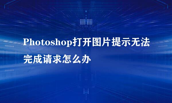Photoshop打开图片提示无法完成请求怎么办