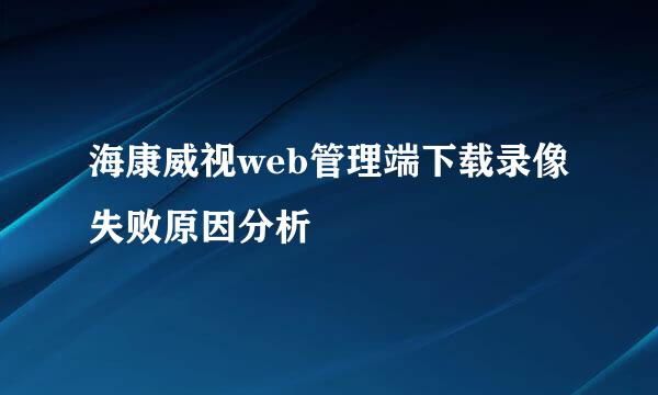 海康威视web管理端下载录像失败原因分析