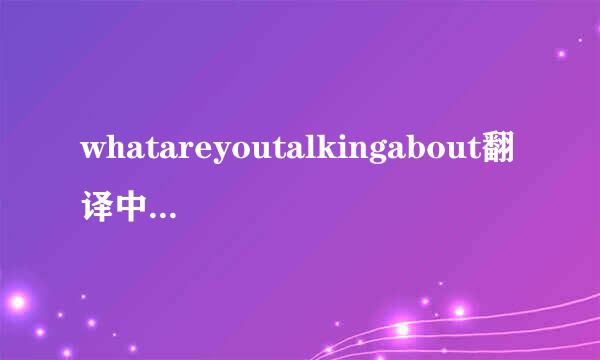 whatareyoutalkingabout翻译中文什么意思