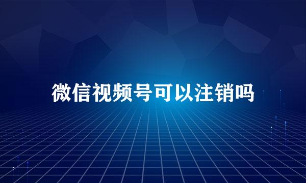 微信视频号可以注销吗