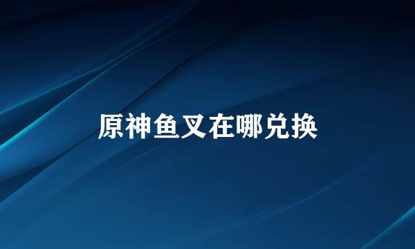 原神鱼叉在哪兑换