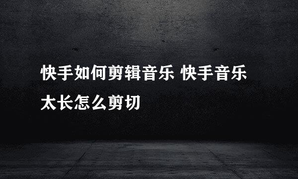 快手如何剪辑音乐 快手音乐太长怎么剪切
