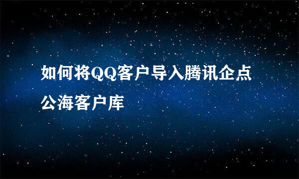 如何将QQ客户导入腾讯企点公海客户库