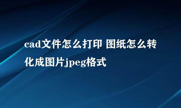 cad文件怎么打印 图纸怎么转化成图片jpeg格式