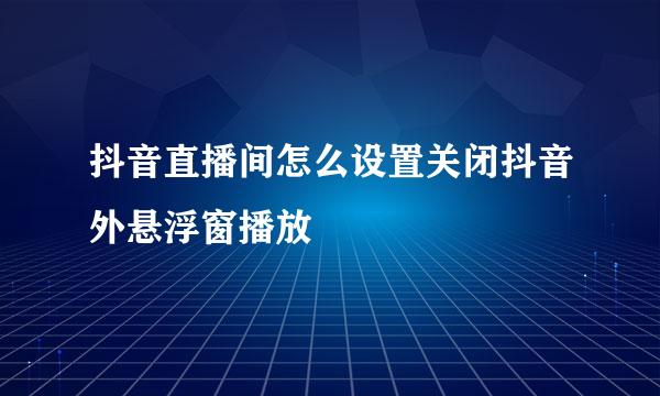 抖音直播间怎么设置关闭抖音外悬浮窗播放