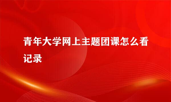 青年大学网上主题团课怎么看记录