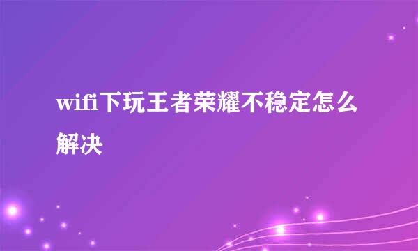 wifi下玩王者荣耀不稳定怎么解决
