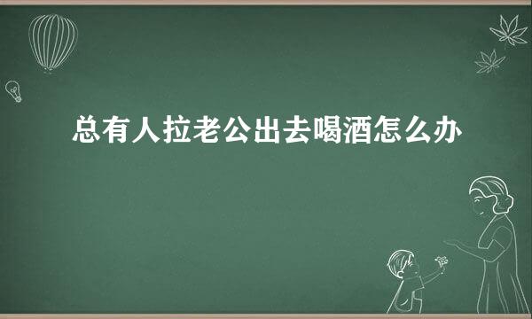 总有人拉老公出去喝酒怎么办
