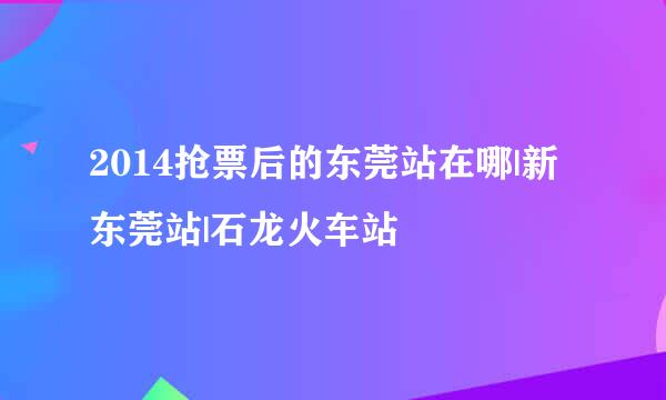 2014抢票后的东莞站在哪|新东莞站|石龙火车站