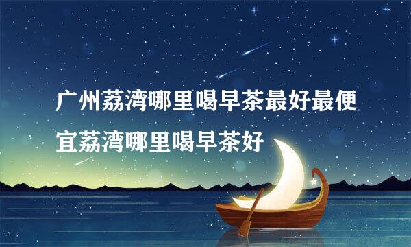 广州荔湾哪里喝早茶最好最便宜荔湾哪里喝早茶好