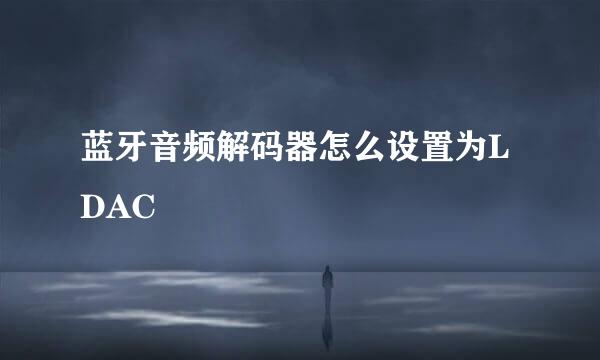 蓝牙音频解码器怎么设置为LDAC