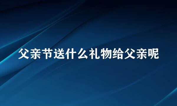 父亲节送什么礼物给父亲呢