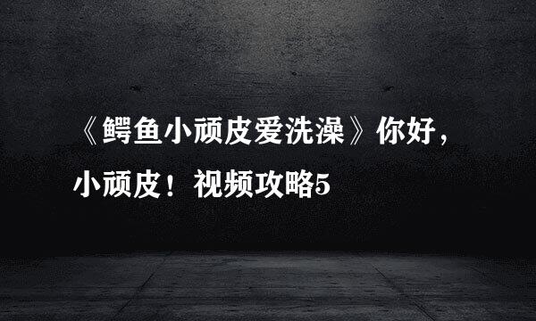 《鳄鱼小顽皮爱洗澡》你好，小顽皮！视频攻略5