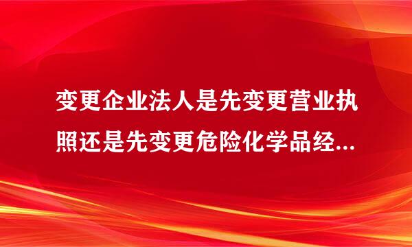 变更企业法人是先变更营业执照还是先变更危险化学品经营许可证?能否详细些？谢了
