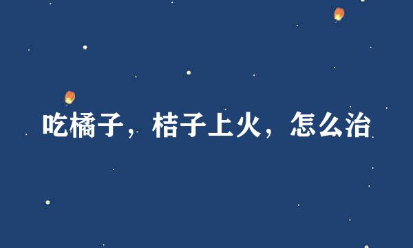 吃橘子，桔子上火，怎么治