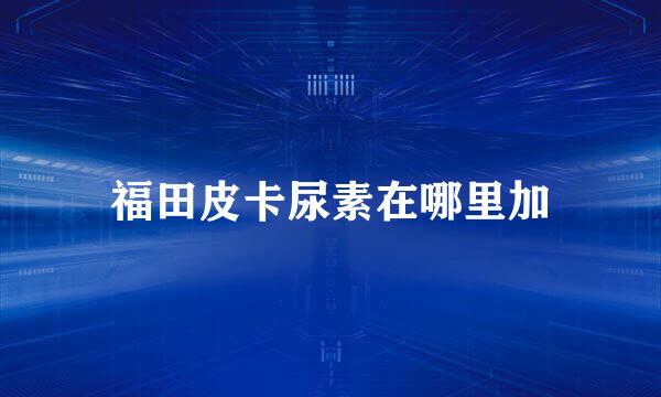 福田皮卡尿素在哪里加