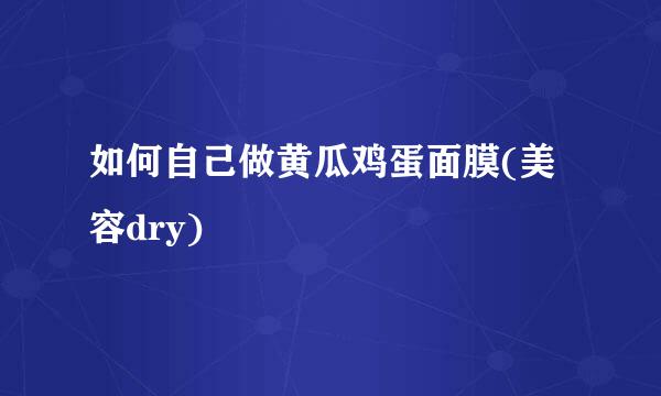 如何自己做黄瓜鸡蛋面膜(美容dry)