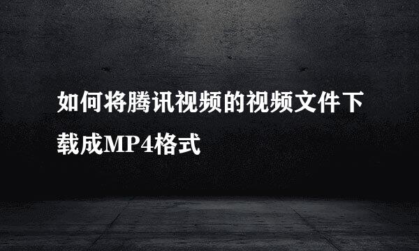 如何将腾讯视频的视频文件下载成MP4格式