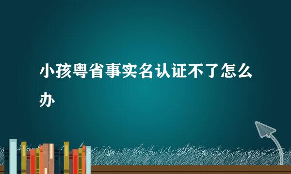 小孩粤省事实名认证不了怎么办