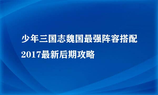 少年三国志魏国最强阵容搭配2017最新后期攻略