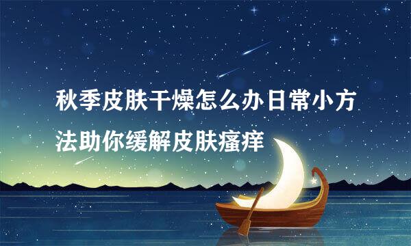秋季皮肤干燥怎么办日常小方法助你缓解皮肤瘙痒
