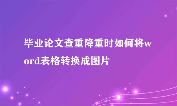 毕业论文查重降重时如何将word表格转换成图片