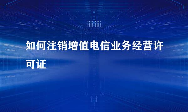 如何注销增值电信业务经营许可证