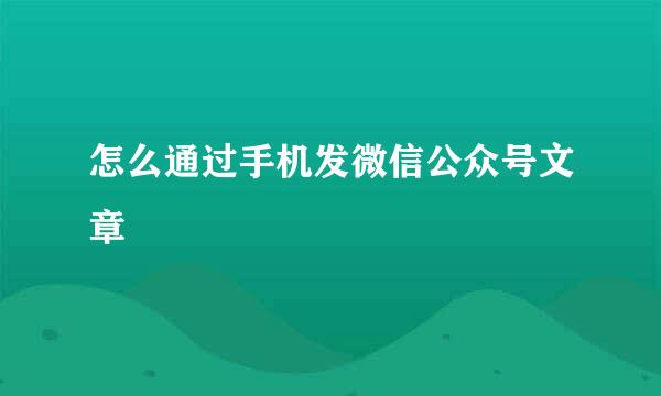 怎么通过手机发微信公众号文章
