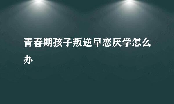 青春期孩子叛逆早恋厌学怎么办