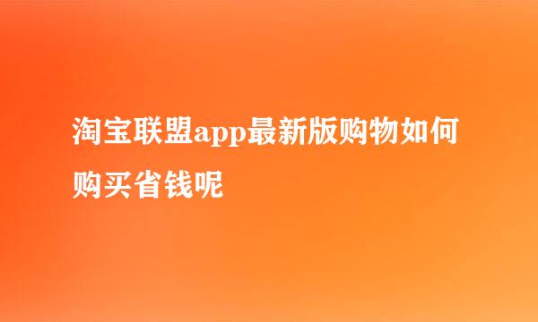 淘宝联盟app最新版购物如何购买省钱呢