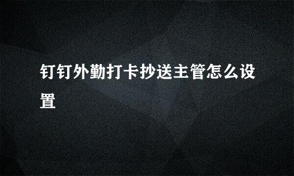 钉钉外勤打卡抄送主管怎么设置