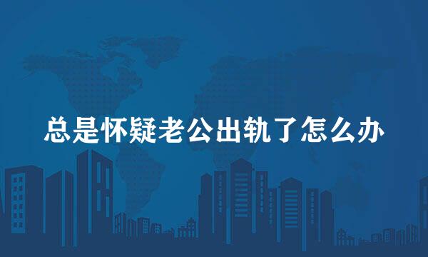 总是怀疑老公出轨了怎么办