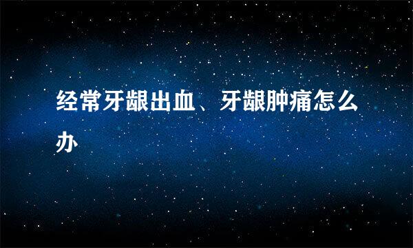 经常牙龈出血、牙龈肿痛怎么办