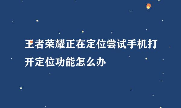 王者荣耀正在定位尝试手机打开定位功能怎么办