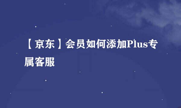 【京东】会员如何添加Plus专属客服